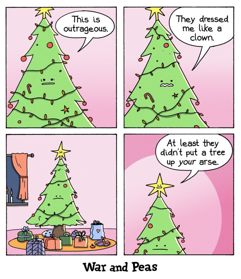 4-panel comic by War and Peas.
Panel 1: A decorated Christmas tree with a face and arms frowns and says, “This is outrageous.” It stands in a cozy, pink-walled room with festive ornaments.
Panel 2: The tree looks more dismayed, saying, “They dressed me like a clown.” It’s wrapped in lights and adorned with baubles, candy canes, and a star on top.
Panel 3: The tree looks down at the base of its trunk, surrounded by colorful presents. It appears sad and resigned.
Panel 4: A second tree, slightly smaller and smug-looking, says: “At least they didn’t put a tree up your arse.” The original tree now looks deeply unsettled.