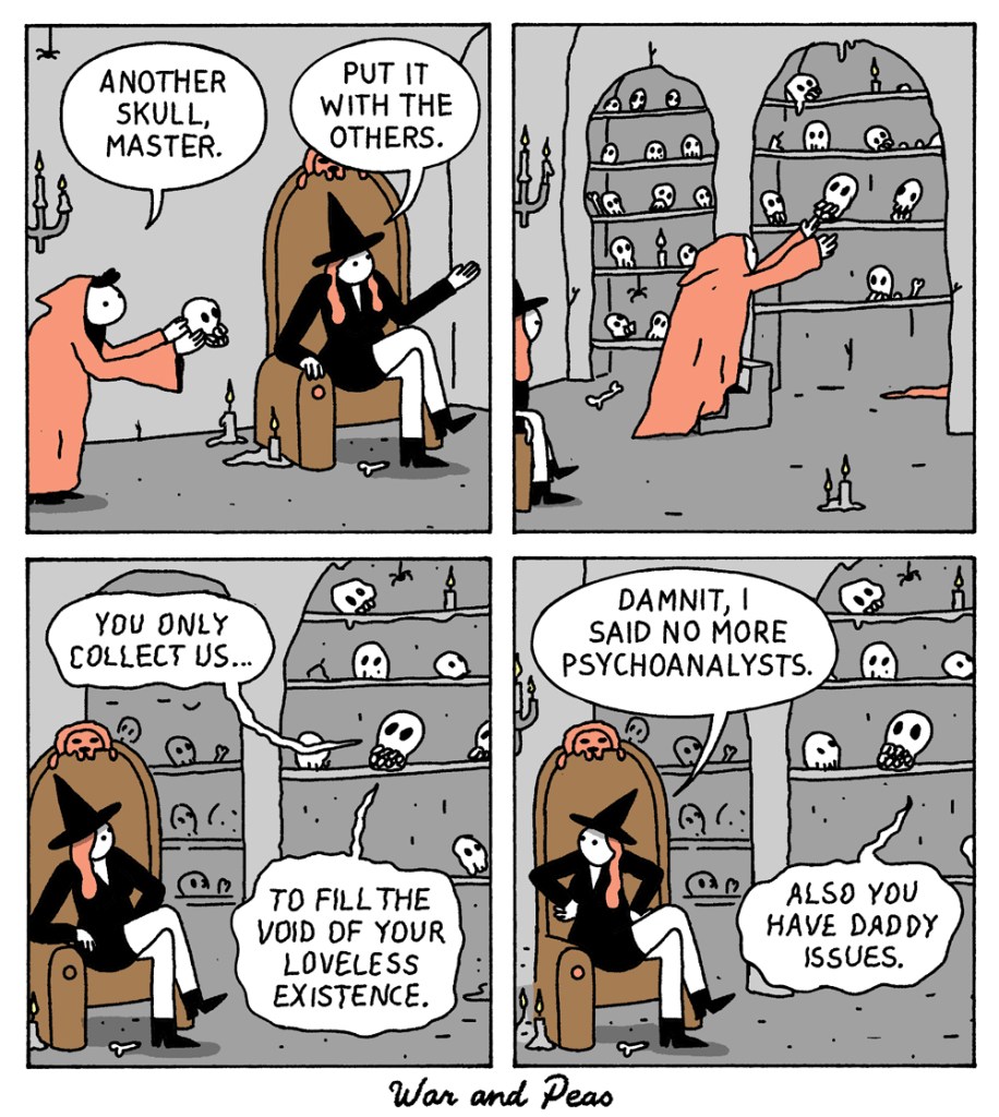 4 panel comic. 1: A witch on a throne in a gothic room. Minion offers a skull: "Another skill, master." Witch: "Put it with the others." 2: Minion puts skull on shelf with more skulls. 3: Skull: "You only collect us… to fill the void of your loveless existence." 4: Witch: "Damnit, I said no more psychoanalysts." Skull: "Also you have daddy issues."