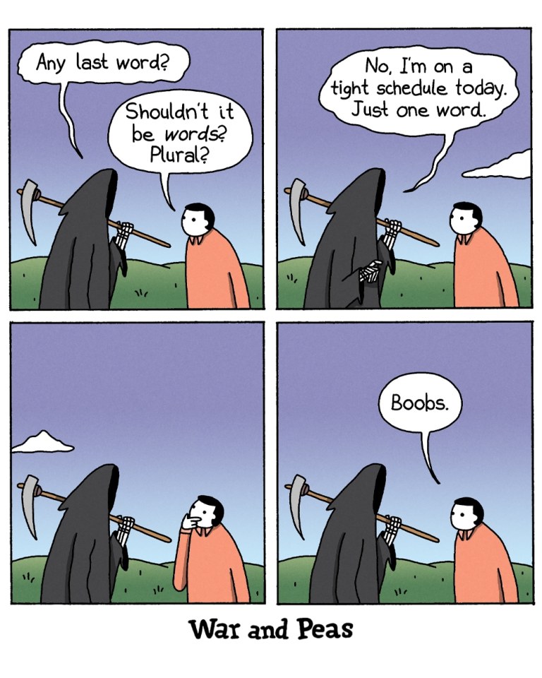 Panel 1:
The Grim Reaper asks a person, "Any last word?" The person responds, "Shouldn't it be words? Plural?"

Panel 2:
The Grim Reaper says, "No, I'm on a tight schedule today. Just one word."

Panel 3:
The person ponders for a moment, hand on their chin, while the Grim Reaper waits patiently.

Panel 4:
The person says, "Boobs."