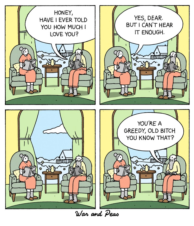 4 panel comic: 
1. Panel: An old couple is sitting in their living room. The man says, "Honey, have I ever told you how much I love you?"
2. Panel: His wife answers, "Yes, dear. But I can't hear it enough."
3. Panel: They look at each other. 
4. Panel: He says, "You're a greedy, old bitch, you know that?"