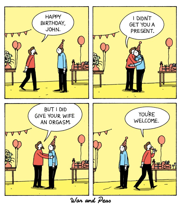 4 panel comic by War and Peas: 
1. It's a birthday party. A man with a moustache goes up to another man wearing a party hat. He goes, "Happy Birthday, John!"
2. They hug. He continues, "I didn't get you any present."
3. "But I did give your wife an orgasm."
4. He walks off, "You're welcome."