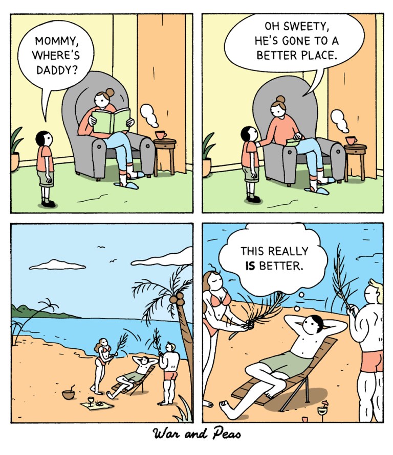 4 panel comic by War and Peas. 
1. Panel: A kid asks his mom, "Mommy, where's Daddy?"
2. The mom looks down from the newspaper and says, "He's gone to a better place."
3. A beach. Someone is sitting in a deck chair sunbathing. Two attractive people are waving fresh air with palm fronds.
4. The man in the deck chair thinks, "This really IS better."
