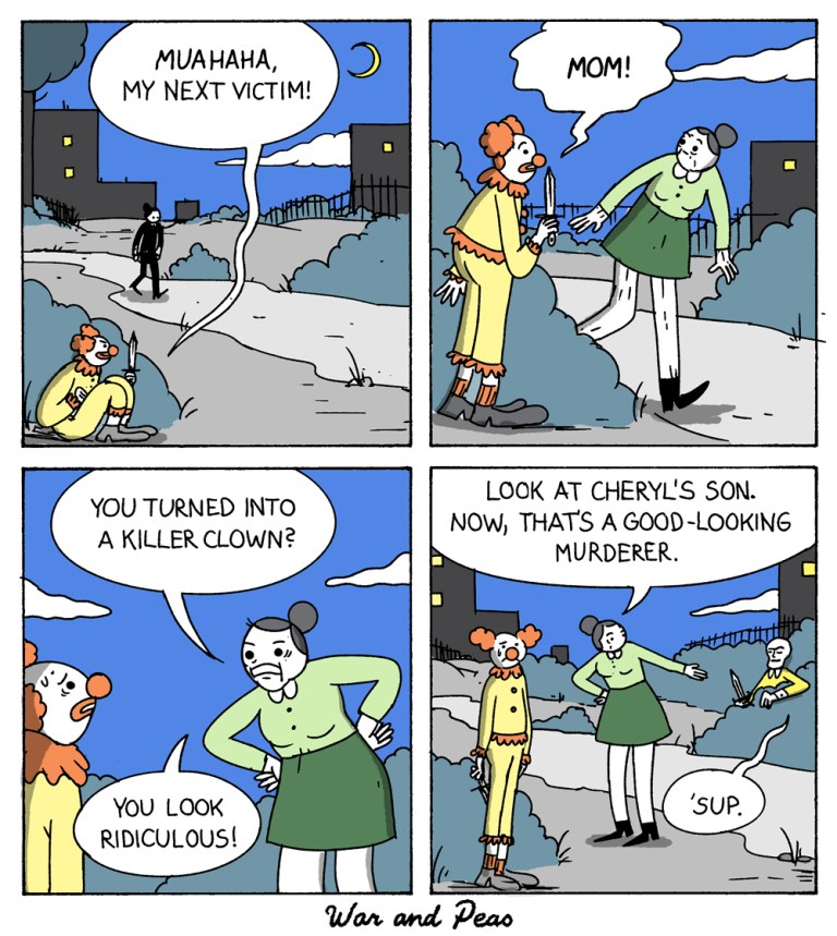 4 panel comic (Yonkoma) by War and Peas
1. Panel: A killer clown hides behind a bush. A person is coming closer. The killer clown goes, "Muahaha, my next victim!"
2. Panel: The clown jumps up from the bush is surprised that an old lady is standing in front of him: "MOM!"
3. Panel: He goes, "You turned into a killer clown? You look ridiculous!"
4. Panel: She points at another person looking up from a bush and goes, "Look at Cheryl's son! That's a good looking murderer!" The good-looking murderer from the other bush goes "'sup!"