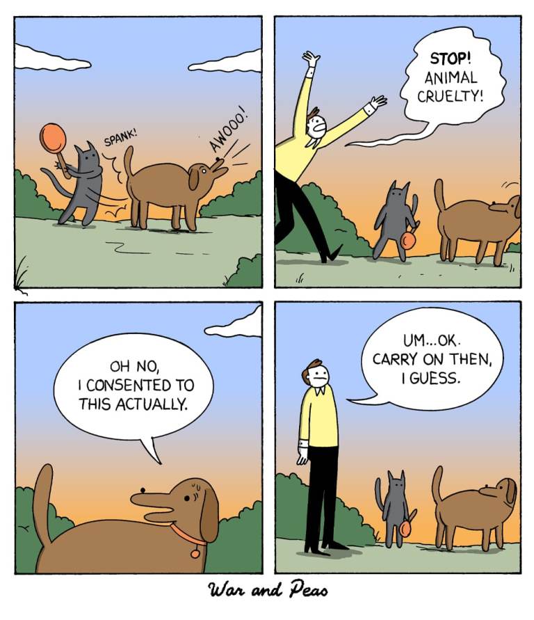 4 panel comic by War and Peas.
1. Panel: A cat is spanking a dog who goes, "Awooo!"
2. Panel: A man steps in yelling, "Stop! Animal cruelty!"
3. Panel: The dog says, "Oh no, I consented to this actually."
4. Panel: The man says, "Umm... okay. Carry on then, I guess."