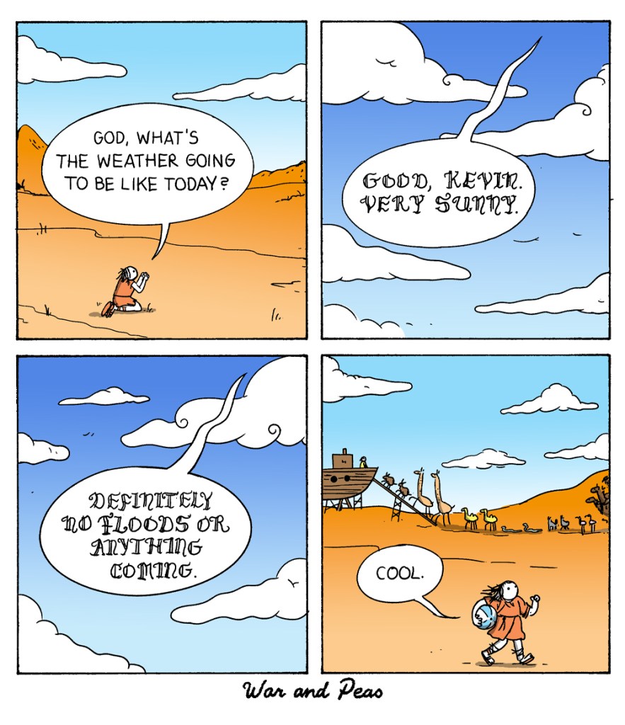 4 panel comic by War and Peas: 1. Panel: Kevin kneels down to pray in the dessert. He says, "God, what's the weather going to be like today?" 2. Panel: A voice from the sky says "Good, Kevin. Very sunny." 3. Panel: "Definitely no floods or anything coming." 4. Panel: Kevin is carrying a beach ball and says "Cool." Behind him animals are walking into Noah's arc.