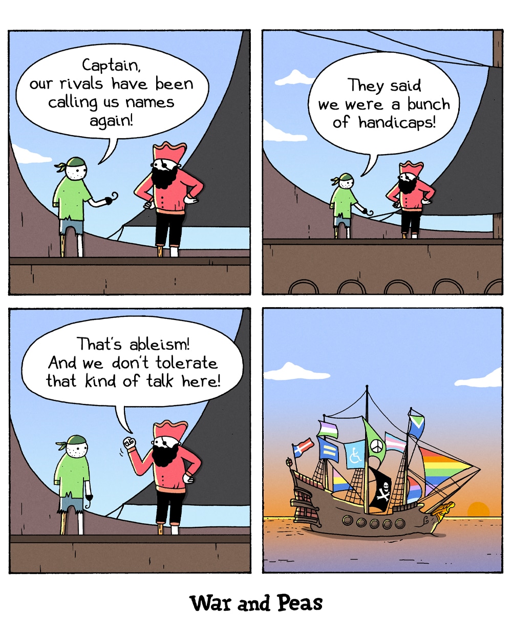 4-panel comic by War and Peas. Panel 1: A pirate with a peg leg and hook hand tells his captain, "Captain, our rivals have been calling us names again!" Panel 2: "They said we were a bunch of handicaps!" Panel 3: The captain raises his fist. "That's ableism! And we don't tolerate that kind of talk here!" Panel 4: Wide shot of their pirate ship sailing at sunset, covered in rainbow sails, pride flags, trans flags, a peace symbol, and a disability accessibility flag alongside the Jolly Roger.