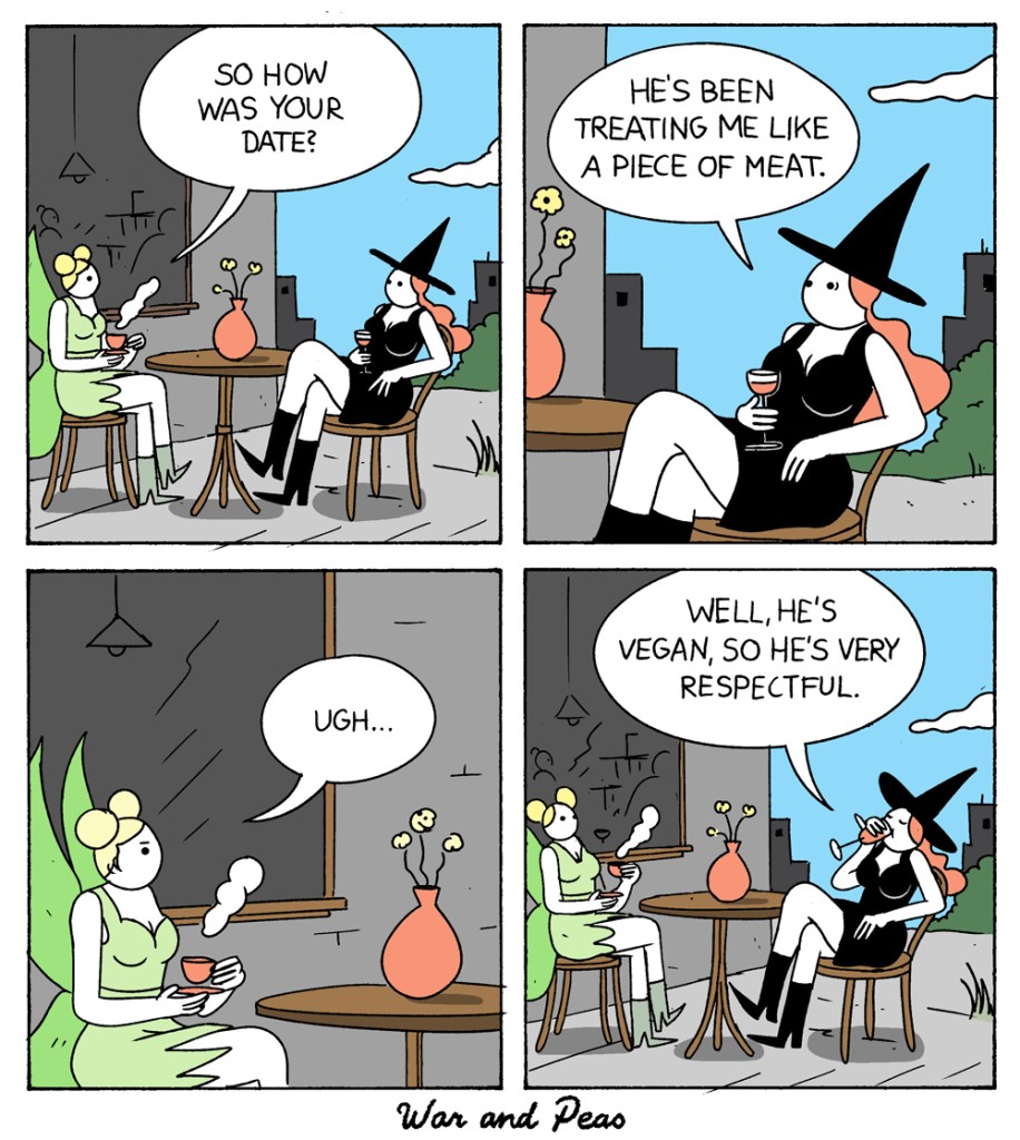 4 panel comic by War and Peas. 1. A fairy and witch are sitting in front of a café drinking coffee. The fairy goes, "So how was your date?" 2. The witch answers, "He's been treating me like a piece of meat." 3. The fairy is disgusted, "Ugh!" 4. The witch takes a sip from the coffee and says, "Well, he's vegan so he's very respectful."