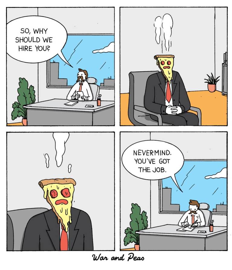 War and Peas comic strip featuring a funny job interview where a business professional asks a pizza-headed applicant why they should be hired. Panel 1: Office Interview Scene A business professional sits behind a desk, looking at the job applicant seated across from him. He asks, "So, why should we hire you?" The setting is a typical office with a large window showing a cityscape and a plant in the corner. Panel 2: Job Applicant Response The job applicant, who has the head of a slice of pizza with melted cheese and pepperoni, sits in a chair wearing a suit and tie. Steam is rising from his pizza head. Panel 3: Close-up of Pizza Head A closer view of the applicant's pizza head, with steam continuing to rise, emphasizing his hot and fresh appearance. Panel 4: Instant Job Offer The interviewer, looking impressed and perhaps tempted by the delicious-looking applicant, says, "Nevermind. You've got the job."