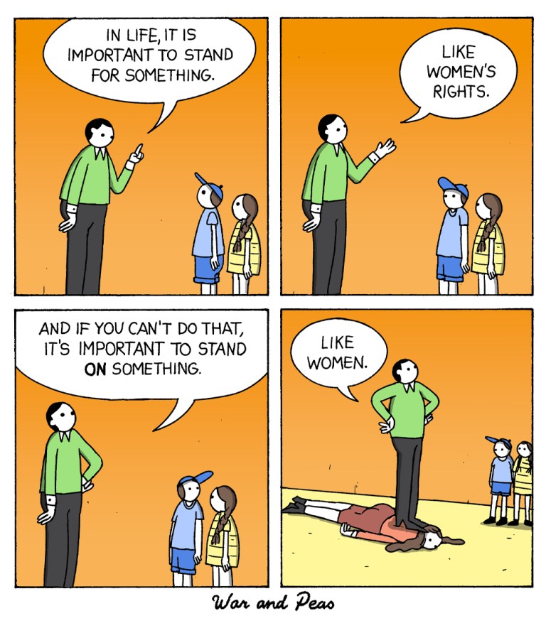 4 panel War and Peas comic strip: 1st panel: A father talks to his children, "In life it is important to stand for something." 2nd Panel: He continues, "Like women's rights." 3rd Panel: "And if you can't do that, it's important to stand ON something." 4th panel: Zoom out. The man literally stands on a woman and says, "Like women."