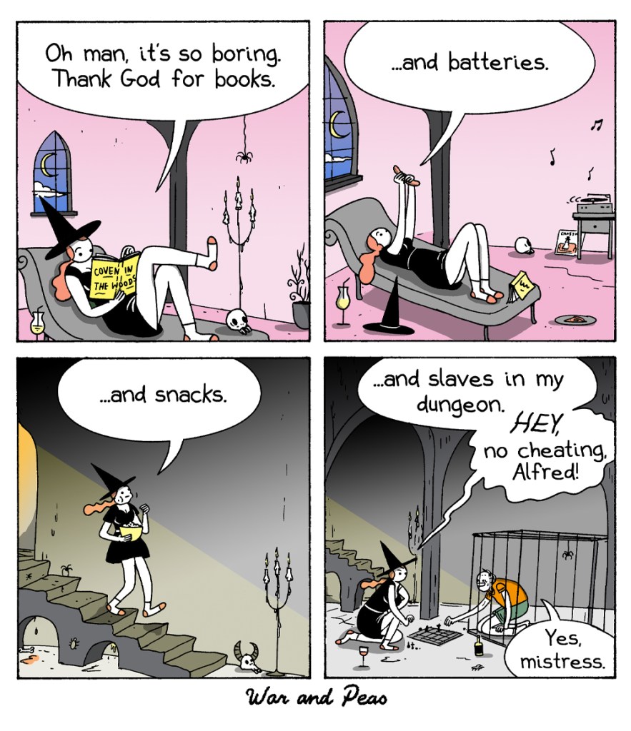 4-panel comic by War and Peas. Panel 1: A witch lounges on a chaise, reading a book titled "Coven in the Woods." She says, "Oh man, it's so boring. Thank God for books." Panel 2: The witch is still reclining, holding up a remote and says, "...and batteries." A charger is seen on the side table. Panel 3: The witch walks down a spiral staircase, holding a bowl of popcorn. She says, "...and snacks." Panel 4: The witch plays chess with a man in a dungeon cell. She says, "...and slaves in my dungeon. HEY, no cheating, Alfred!" The man, kneeling, responds, "Yes, mistress."