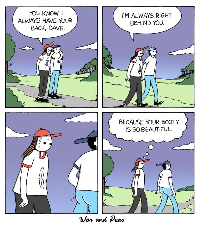 4-panel comic by War and Peas.
Panel 1: A person wearing a red cap walks alongside another, saying, "You know I always have your back, Dave."
Panel 2: They continue walking as the person with the cap says, "I'm always right behind you."
Panel 3: The red-capped person glances at Dave's backside, sweating nervously.
Panel 4: A thought bubble appears: "Because your booty is so beautiful."