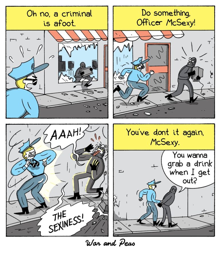 Comic by War and Peas. Panel 1: A police officer in a blue uniform notices a thief running out of a shop carrying a stolen monitor. The caption reads, "Oh no, a criminal is afoot."
Panel 2: The officer charges toward the thief while someone off-screen yells, "Do something, Officer McSexy!"
Panel 3: The thief shields his eyes and screams, "AAAH! THE SEXINESS!" as the officer strikes a heroic pose and presents his butt.
Panel 4: The officer handcuffs the thief, who casually asks, "You wanna grab a drink when I get out?" The caption reads, "You've done it again, McSexy."