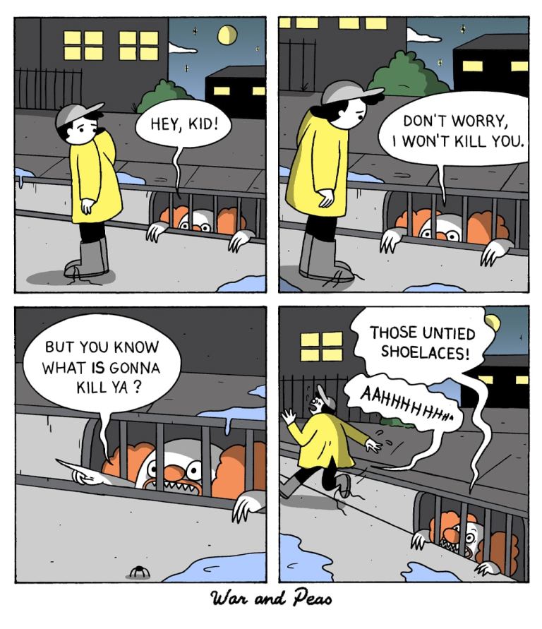 4-panel comic by War and Peas.
Panel 1: A kid in a yellow raincoat is walking by a storm drain at night. A creepy figure, resembling a clown with red hair, peers out and says, "Hey, kid!"
Panel 2: The kid looks down at the figure, who reassures, "Don't worry, I won't kill you."
Panel 3: The clownish figure adds ominously, "But you know what is gonna kill ya?"
Panel 4: As the kid runs away, the clown yells, "Those untied shoelaces!" The kid screams, "AAAHHHHH!"