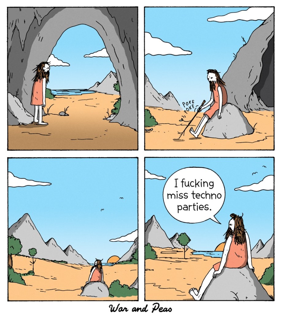 4-panel comic by War and Peas Panel 1: A caveman-like figure with long hair and a beard stands at the entrance of a cave, gazing at the barren landscape. Panel 2: The figure sits on a rock, poking the ground absentmindedly with a stick. Panel 3: The figure watches the sunset alone, the vast landscape around him. Panel 4: He looks at the horizon, sighs, and says, “I f***ing miss techno parties.”