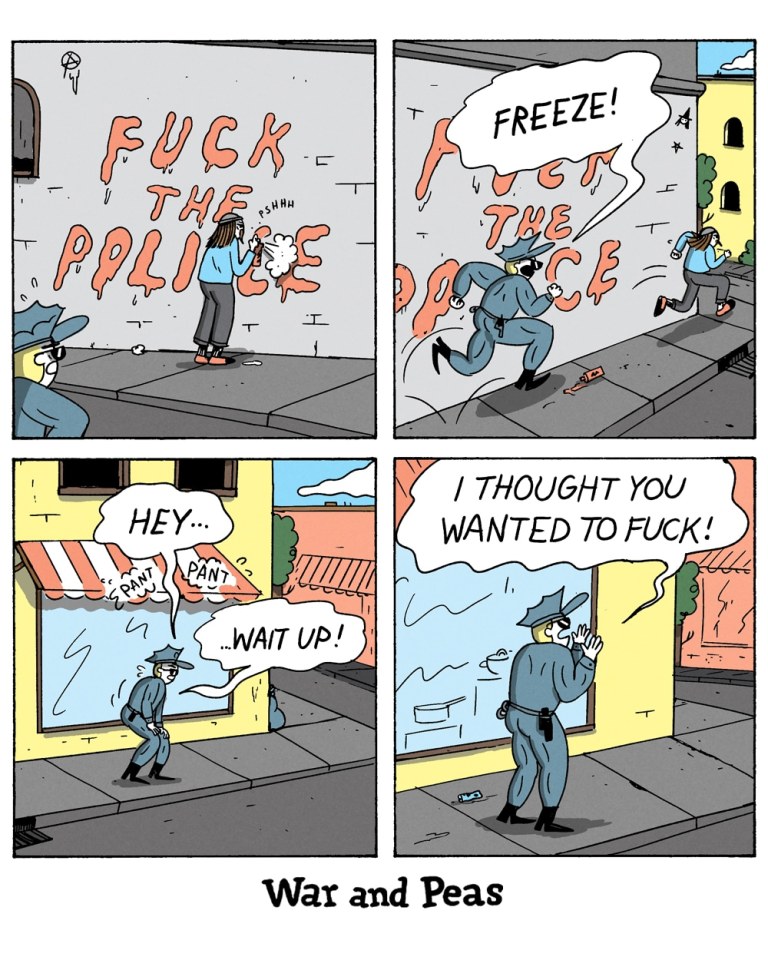 4-panel comic by War and Peas.

Panel 1: A graffiti artist, wearing a beanie, hoodie, and cropped pants, is spray-painting the words "FUCK THE POLICE" on a brick wall. The text is in bold, dripping red letters. A police officer in blue uniform spots the vandal from the corner and starts to approach from behind.

Panel 2: The officer yells "FREEZE!" just as the graffiti artist notices and starts sprinting away in panic.

Panel 3: The officer is now running after the graffiti artist, panting heavily. They shout “HEY… PANT… WAIT UP!” as they round the corner of a building in pursuit.

Panel 4: The officer has stopped, out of breath, with one hand resting on the wall for support. With a confused and hurt expression, he calls out, “I THOUGHT YOU WANTED TO FUCK!” mistaking the aggressive graffiti message for an invitation.