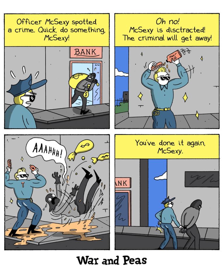 4-panel comic by War and Peas Panel 1: A robber with a money bag runs out of a bank labeled “BANK.” Officer McSexy, a muscular, blond policeman in sunglasses, spots the crime from the sidewalk. The narrator says: “Officer McSexy spotted a crime. Quick, do something, McSexy!” Panel 2: Instead of chasing the criminal, McSexy is distracted, holding a bottle labeled “Hair Aid” and combing his hair with sparkles surrounding him. Narration: “Oh no! McSexy is distracted! The criminal will get away!” Panel 3: The thief slips dramatically in what appears to be spilled hair gel, yelling “AAAHHH!” as he falls and drops the money. Panel 4: The thief is now in handcuffs, and McSexy confidently walks beside him past the bank. Narration: “You’ve done it again, McSexy.”