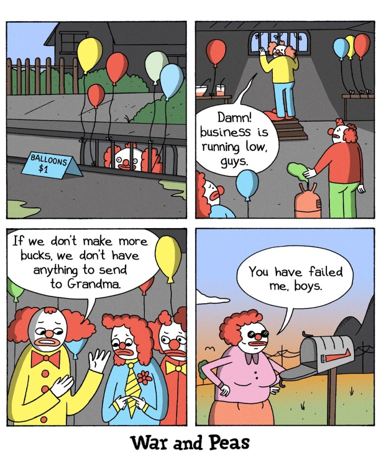 4-panel comic by War and Peas

Panel 1: A clown peeks out of a storm drain, trying to sell balloons tied to the grate. A sign reads "Balloons $1."

Panel 2: Inside a dark underground hideout, a clown says, “Damn! business is running low, guys,” while another refills a balloon with helium.

Panel 3: Three clowns stand together looking worried. One says, “If we don’t make more bucks, we don’t have anything to send to Grandma.”

Panel 4: An elderly clown woman stands by a mailbox and frowns. She says, “You have failed me, boys.”