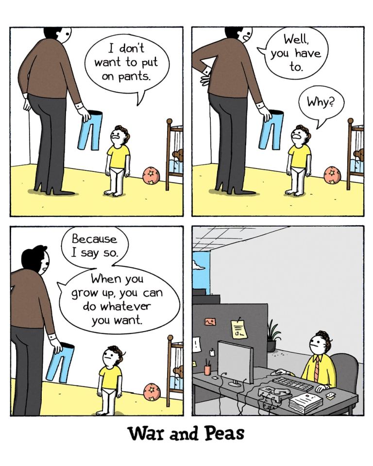 4-panel comic by War and Peas. Panel 1: A parent in brown shirt and dark pants holds blue jeans while speaking to a small child in a yellow shirt and underwear, saying "I don't want to put on pants." A baby and wooden chair are visible in the background. Panel 2: The parent responds "Well, you have to" while the child asks "Why?" Panel 3: The parent explains "Because I say so. When you grow up, you can do whatever you want." Panel 4: The scene shifts to show the same child, now grown up in business attire, sitting at an office desk with a computer, papers, and office supplies, illustrating the irony of adult responsibilities versus childhood promises of freedom.