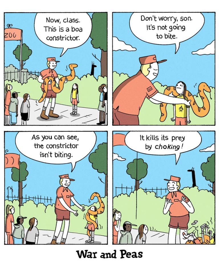 4-panel-comic by War and Peas
Panel 1:
A zoo employee holds a boa constrictor and addresses a group of children and an adult during a demonstration. He says, "Now, class. This is a boa constrictor."
Panel 2:
The zoo employee reassures a nervous child by letting them get close to the snake, saying, "Don't worry, son. It's not going to bite."
Panel 3:
The boa constrictor begins to wrap itself around the child's neck. The zoo employee says, "As you can see, the constrictor isn't biting."
Panel 4:
The boa constrictor is now fully wrapped around the child's neck, choking them. The zoo employee cheerfully says, "It kills its prey by choking!" The children and the adult look on in shock and horror.