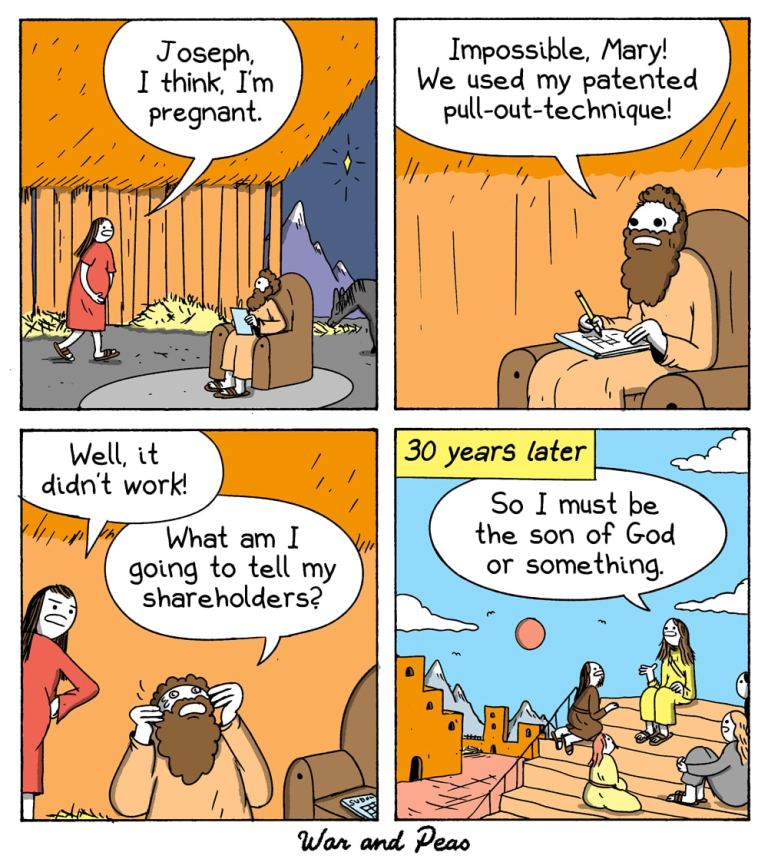 4-panel-comic by War and Peas
Panel 1:
Mary and Joseph are inside a barn. Mary, visibly pregnant, stands next to Joseph, who is sitting on a chair and writing in a book. Mary says, "Joseph, I think I'm pregnant."
Panel 2:
Joseph, looking determined and says, "Impossible, Mary! We used my patented pull-out technique!"
Panel 3:
Mary stands with her arms on her hip, looking unimpressed ands says, "Well, it didn't work." Joseph is holding his head in his hands, looking distressed and says "What am I going to tell my shareholders?"
Panel 4:
Thirty years later, Jesus sits on some steps, talking to his disciples. He says, "So I must be the son of God or something."