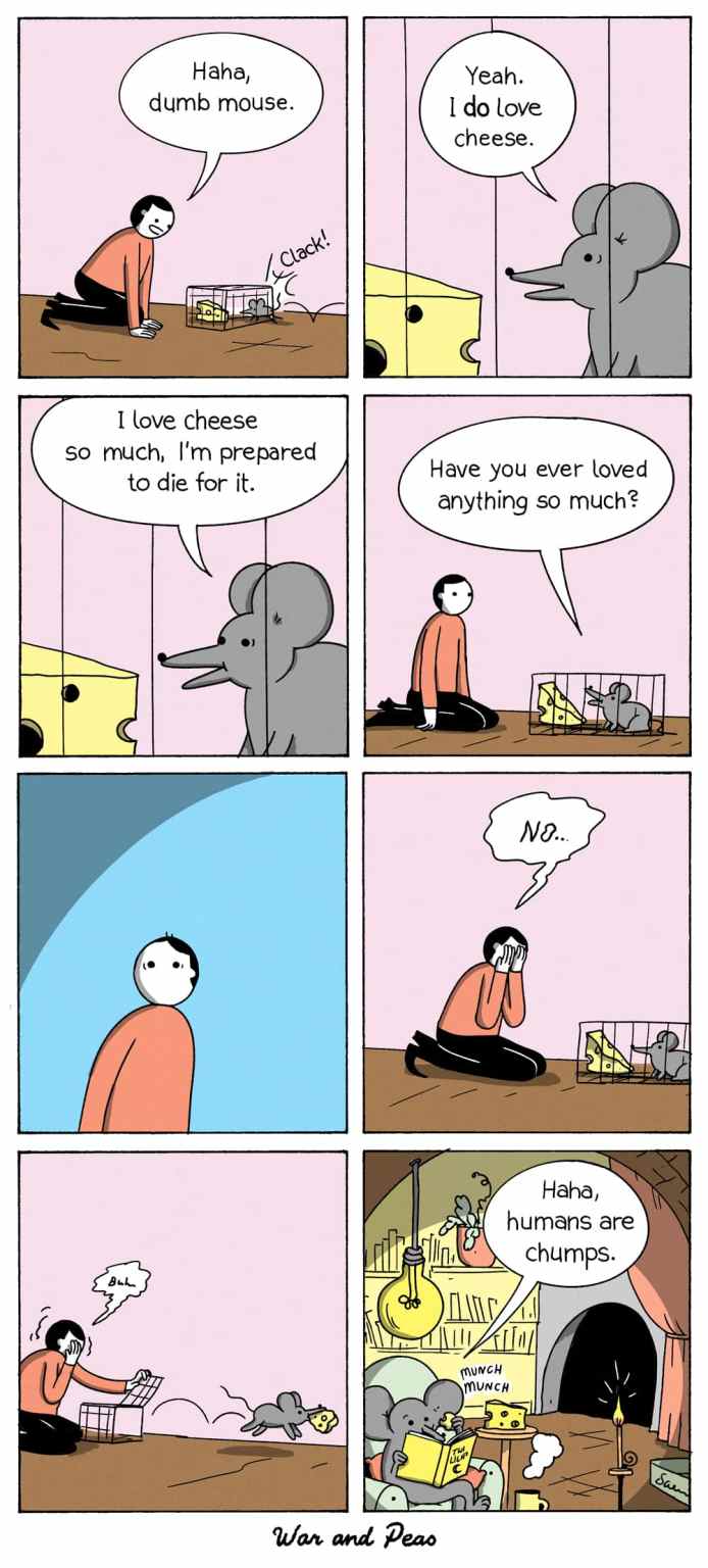 In this comic by War and Peas, a person sets a mouse trap with cheese, mocking the mouse by saying 'Haha, dumb mouse.' The mouse, near the cheese, responds 'Yeah. I do love cheese.' The mouse then expresses its love for cheese, stating 'I love cheese so much, I'm prepared to die for it,' and asks the person if they have ever loved anything so much. The person, reflecting on the question, responds sadly with 'No...' while the mouse is trapped. Feeling remorseful, the person opens the trap and frees the mouse, who escapes with the cheese. The final panel shows the mouse joining other mice in a cozy home, saying 'Haha, humans are chumps.'