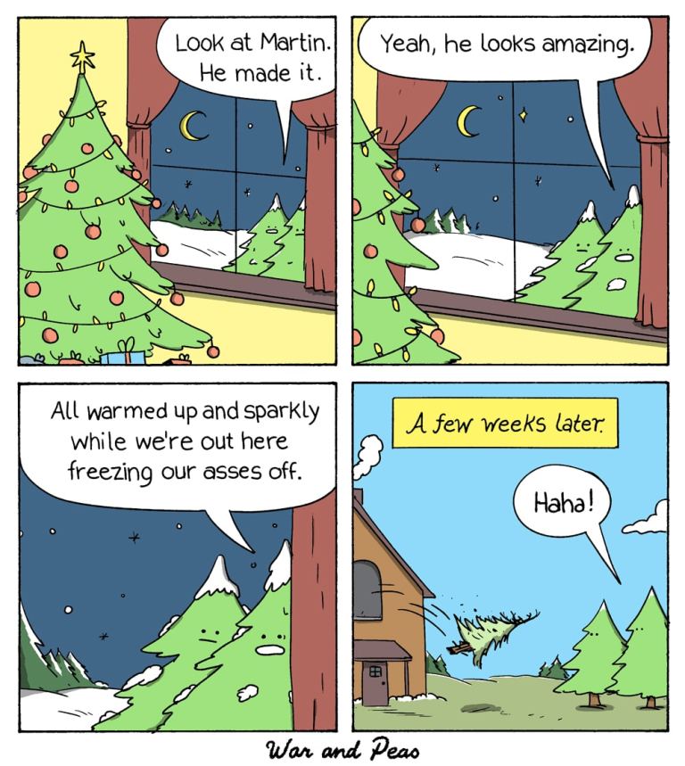 4 panel Comic by War and Peas. 1. A Christmas tree is decorated. Two figs look inside through the window from the snowy outside. One says, "Look at Martin. He made it." 2. Other fig replies, "Yeah, he looks amazing." 3. "All warmed up and sparkly while we're out here freezing our asses off." 4. A few weeks later: Martin is thrown out of the window. The two figs go, "Haha!"