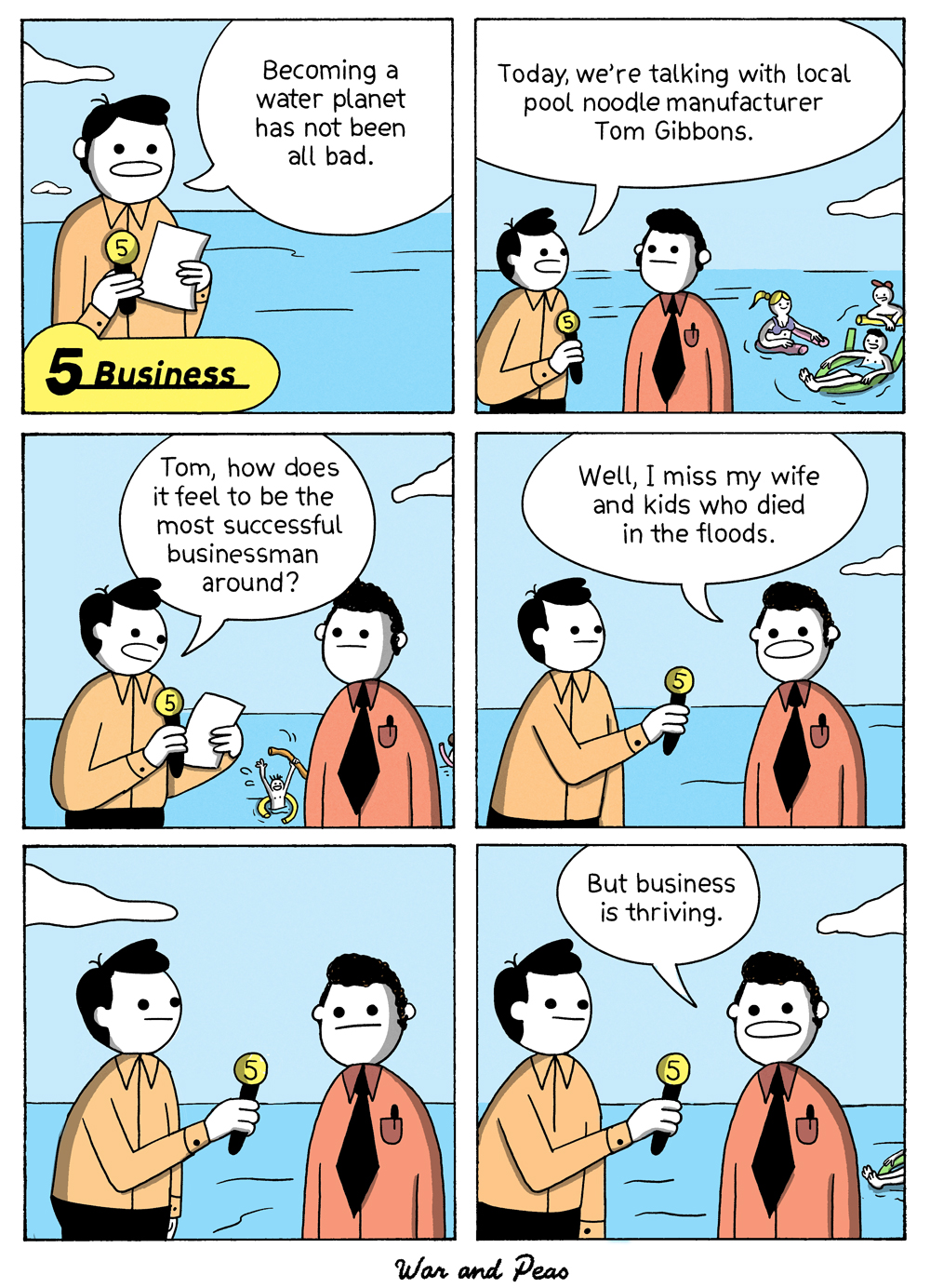 6-panel comic by War and Peas
Panel 1: A news reporter, standing waist-deep in water, says, “Becoming a water planet has not been all bad.” The caption reads “Business” with a yellow number 5 icon.
Panel 2: The reporter continues, “Today, we’re talking with local pool noodle manufacturer Tom Gibbons.” Tom stands beside him in a red shirt and black tie; in the background, people float on pool noodles.
Panel 3: The reporter asks, “Tom, how does it feel to be the most successful businessman around?” A drowning man can be seen waving in the background.
Panel 4: Tom replies, “Well, I miss my wife and kids who passed in the floods.”
Panel 5: Both men stand silently in the water, the reporter holding his microphone.
Panel 6: Tom adds, “But business is thriving.” In the background, more people float in the flooded landscape.