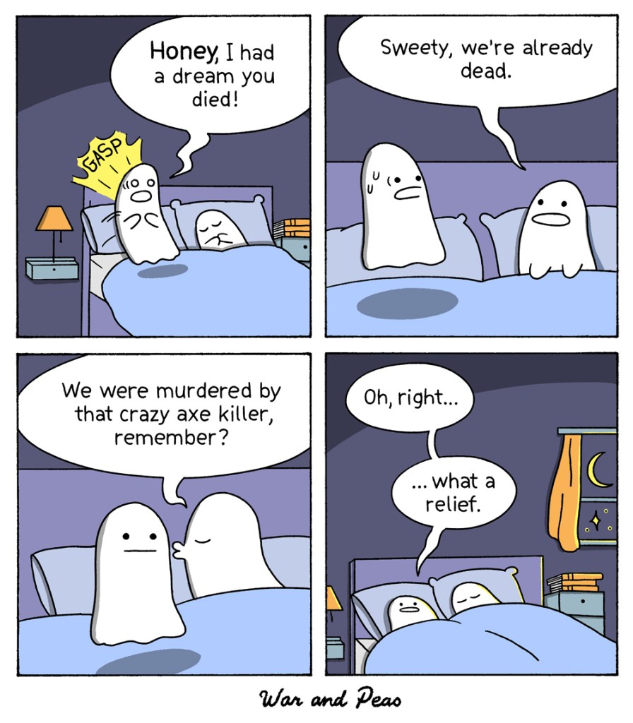 Comic strip by War and Peas about the nightmare of a ghost 1. Panel: A ghost wakes up from a bad dream and says to his ghost partner next to him: "Honey, I had a bad dream you died!" 2. Panel: The other ghost tries to comfort him and says: "Sweety, we're already dead." 3. Panel: "We were murdered by that crazy axe killer, remember?" 4. Panel: The first ghost says: "Oh right, what a relief." The moon shines in the room, it's very romantic.