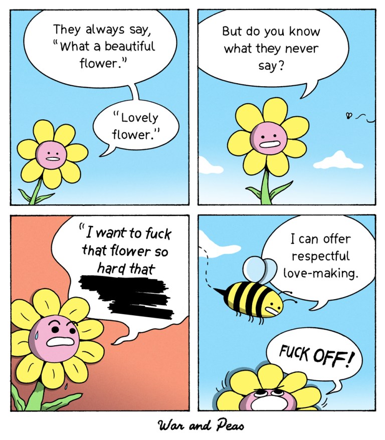 Funny comic by War and Peas named "Fuck that flower" 1. Panel: A flower says: They always say "What a beautiful flower. Lovely flower." 2. Panel: She continues: But do you know what they never say? 3. Panel: She shouts: I want to fuck that flower so hard that [redacted text] 4. Panel: A bee approaches saying "I could offer respectful love-making." The flower shouts "FUCK OFF!"