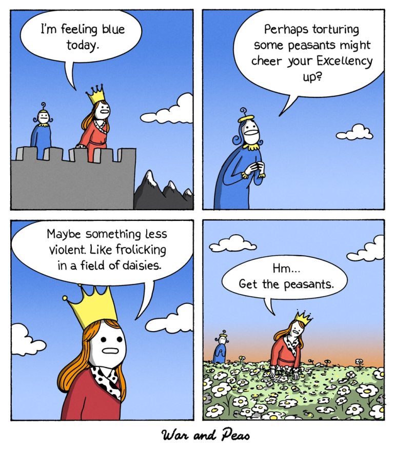 Yonkoma Comic by War and Peas. 1. Panel: A royal person surveys their lands and says, "I'm feeling blue today." 2. Panel: An aide makes the suggestion "Perhaps torturing some peasants might cheer up Your Excellency?" 3. Panel: The royal person replies,"Maybe something less violent. Like frolicking in a field of daisies." 4. Panel: They're standing in a field of daisies looking depressed: "Hm. Get the peasants."