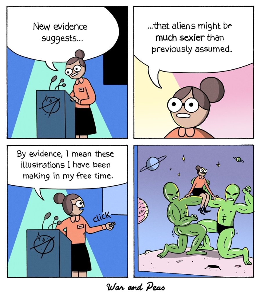 4 Panel Comic by War and Peas 1. Panel: A female scientist is holding a presentation. She says: "New evidence suggests..." 2. Panel: Close-Up to her face: "that aliens are MUCH SEXIER than previously assumed." 3. Panel: She clicks with a pointer to the presentation screen and says: "By evidence I mean these illustrations I've been making in my free time." 4. The screen showing herself being held like a queen by two giant buff aliens. Their muscles are sweaty and they're standing on a giant pink planet.