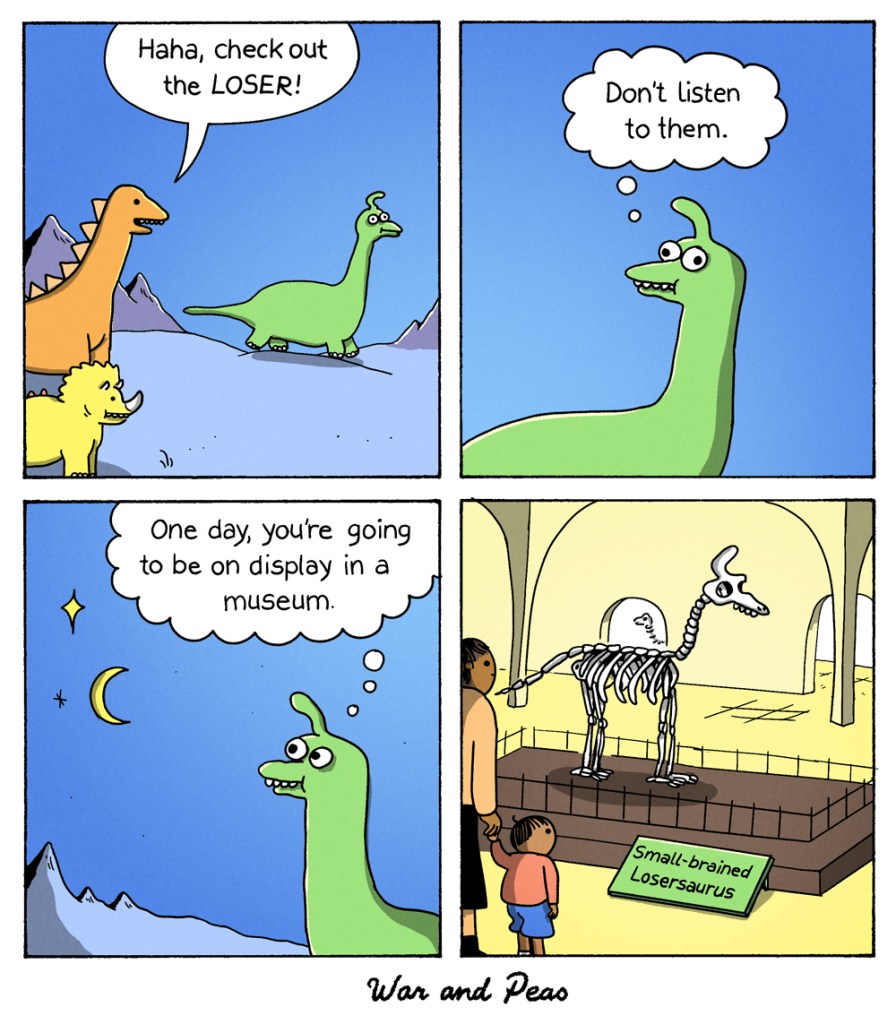 4-panel-comic: 1. Two dinosaurs bully another dinosaur and say, "Haha, check out the loser!" 2. The bullied dinosaur thinks, "Don'tlisten to them." 3. He looks up to the stars and continues thinking, "One day I'm going to be on display in a museum!" 4. The skeleton of that dinosaur is indeed in a museum. The display reads "Small-brained Losersaurus"