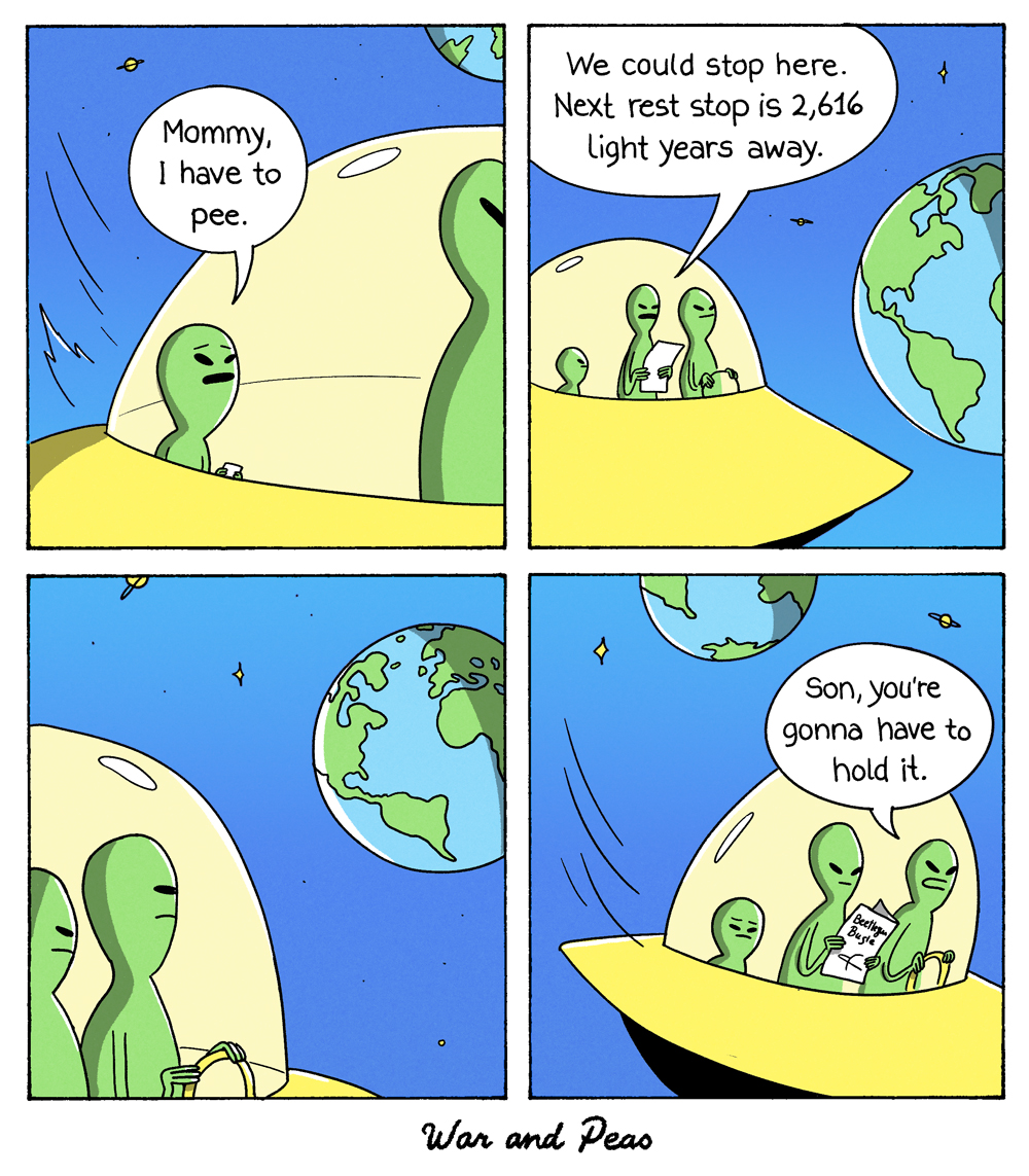 4-panel-comic by War and Peas: 1. Panel: A small alien sits in a UFO and says, "Mommy, I have to pee." 2. Panel: Two taller aliens are standing next to it. One of them says, "We could stop here. Next rest stop is 2616 light years away." 3. Panel: The UFO is right next to Planet Earth. The aliens are looking at Earth. 4. Panel: They fly away. One of the adult aliens says, "Son, you're gonna have to hold it."