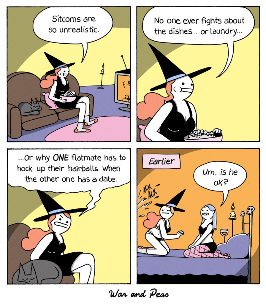 4 panel comic by War and Peas. 1. Slutty Witch and her cat Lord Nibbles are sitting on the couch watching Friends. The witch says, "Sitcoms are so unrealistic." 2. "No one ever fights about the dishes... or laundry." 3. She looks at her cat angrily, "Or why ONE flatmate has to hock up their hairballs when the other one has a date!" 4. EARLIER: Slutty Witch is on the bed with a sexy vampire girl. They're about to have sex. Both look startled at something outside of the panel. They hear "ACK ACK" sounds. The vampire says, "Umm, is he okay?"