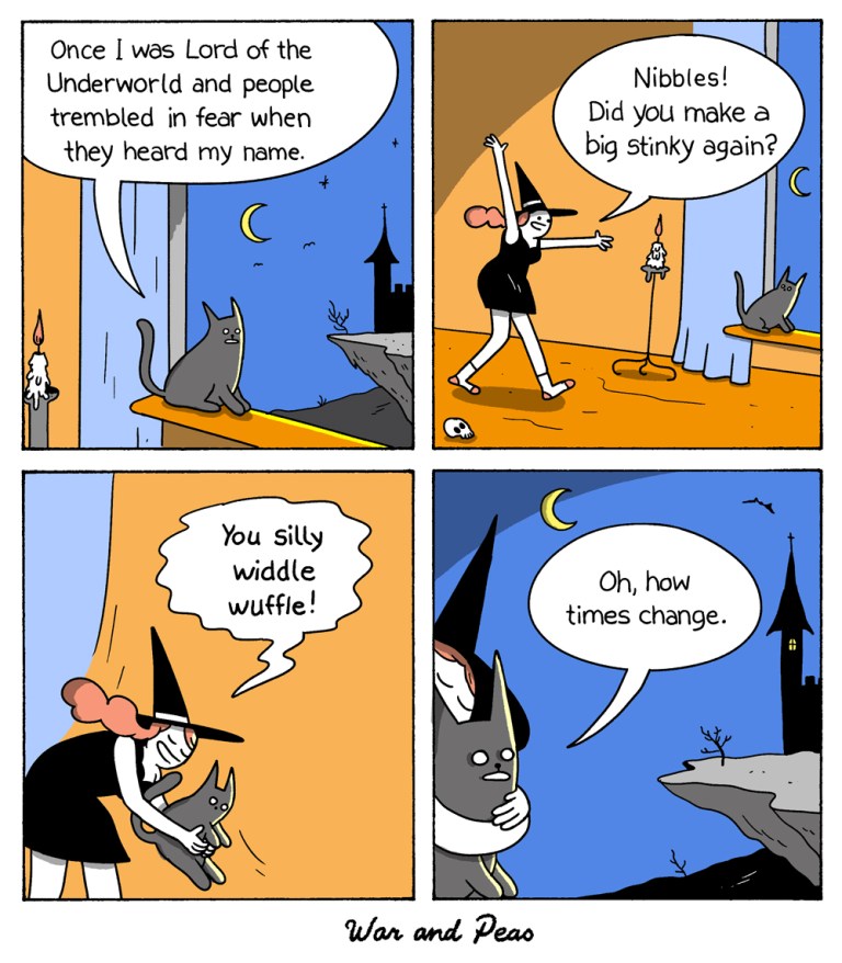 Comic by War and Peas 1. The black cat Lord Nibbles looks out of the window at a dark landscape and says to himself: "Once I was Lord of the Underworld and people trembled in fear when they heard my name." 2. The Slutty Witch enters the scene saying: "Nibbles! Did you make a big stinky again?" 3. She picks him up saying, "You silly widdle wuffle!" 4. Lord Nibbles, still in the witch's arms, looks out longingly at the landscape and thinks to himself, "Oh, how times change."