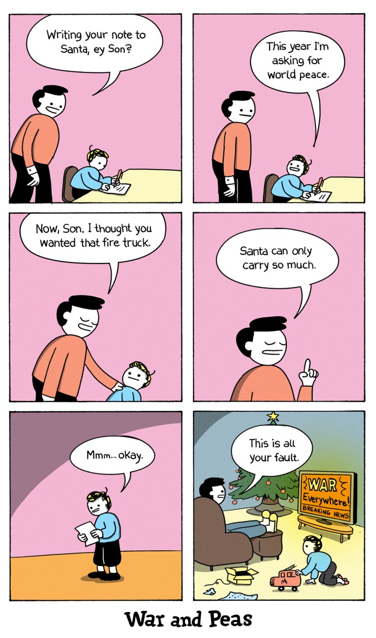 6 panel comic by War and Peas.
1. The son is sitting at the desk writing a list. Dad comes in and asks, "Writing your note to Santa, ey Son?"
2. Son: "This year I'm asking for world peace."
3. Dad: "Now, Son. I thought you wanted that fire truck."
4. Dad: "Santa can only carry that much."
5. Son: "Mmh, okay."
6. On Christmas eve, Dad is watching TV and the son is playing with his fire truck. The TV screen reads "WAR EVERYWHERE!" Dad says: "This is all your fault."