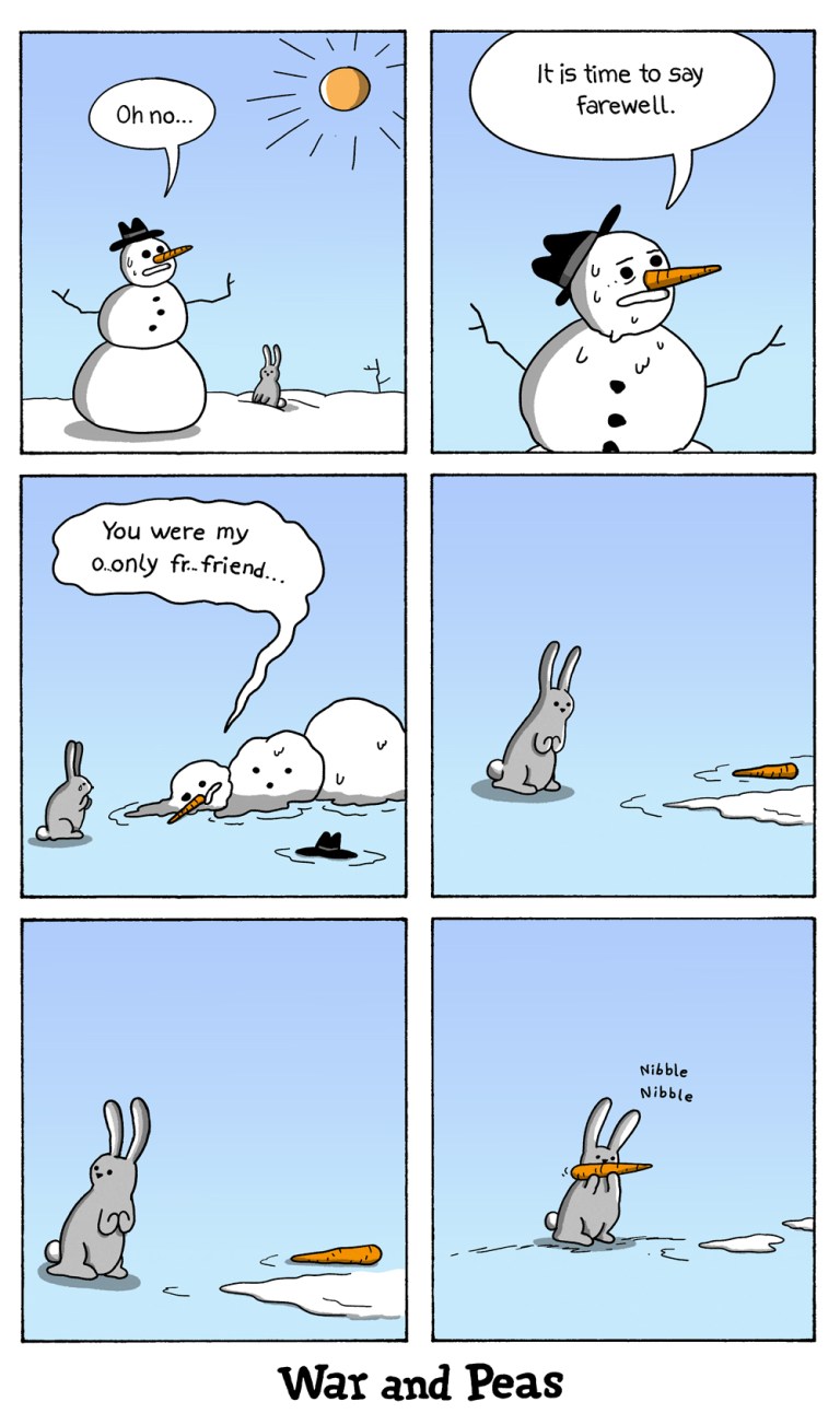 4 panel comic by War and Peas: 1. A snowman stands in a field. Next to him a rabbit. The snowman notices the sun and says, "Oh no." 2. He starts to melt, "It's time to say farewell." 3. The snowman is broken down. With his last breath he whispers, "You were my o-only f-f-friend." 4. The rabbit is left alone with the dead snowman." 5. Only a carrot is left. 6. The rabbit nibbles on the carrot.