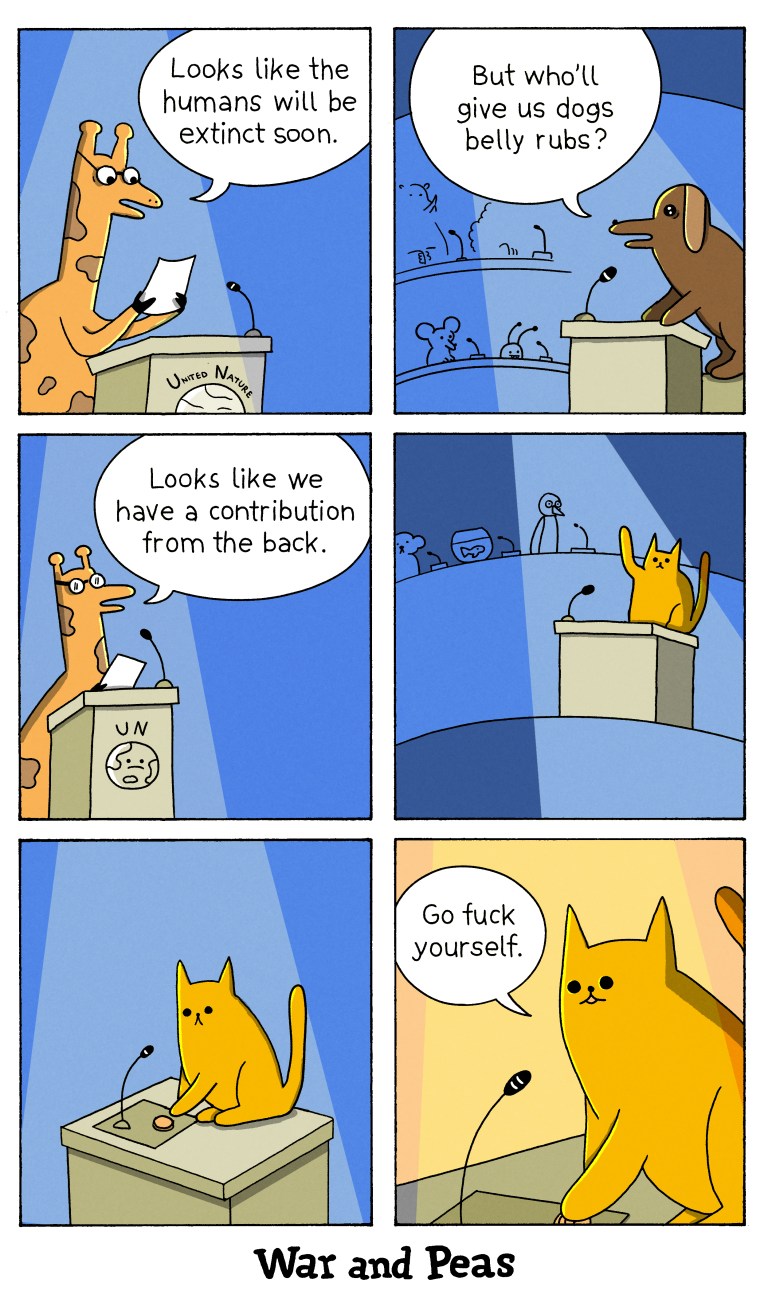 6 panel comic by War and Peas.
1. We are in the halls of United Nature. The speaker (a giraffe) states, "Looks like the humans will be extinct soon."
2. A dog asks, "But who'll give us dogs belly rubs?"
3. The giraffe says, "Looks like we have a contribution from the back."
4. A cat raises his paw.
5. The cat presses the button to use the microphone. 
6. The cute cat says, "Go fuck yourself." 