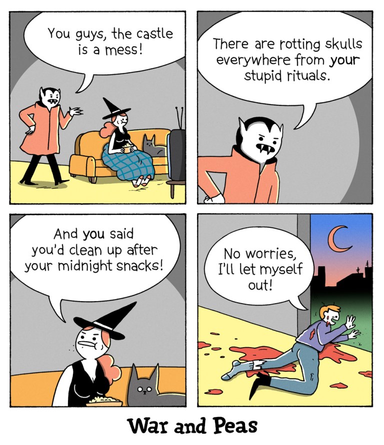 4 panel comic by War and Peas. 
1. Panel: The vampire enters the room while the witch and the black cat (lord Nibbles) are sitting on the couch watching TV. The vampire says, "You guys, the castle is a mess!"
2. He continues, "There are rotting skulls everywhere from your stupid rituals!"
3. The witch replies, "And you said you'd clean up after your midnight snacks!"
4. A man is heavily bleeding and crawling out of the house. He says "No worries, I'll let myself out!"