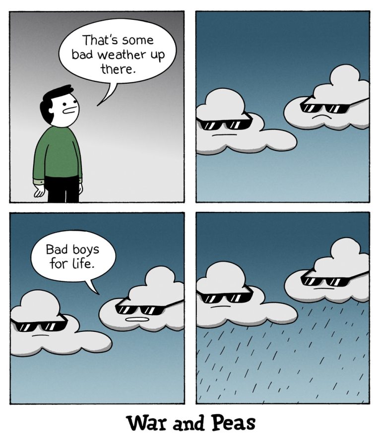 4 panel comic by War and Peas:
1. Panel A man looks up in the sky and says "That's some bad weather up there."
2. Panel: Up in the sky are two clouds looking grim with sunglasses on.
3. Panel: One of the clouds says, "Bad boys for life." 
4. Panel: Both clouds start raining.