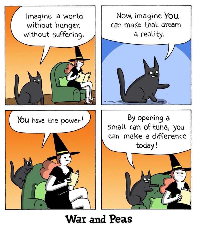 4 panel comic by War and Peas.
1. Panel: The black cat Lord Nibbles says to the witch, "Imagine a world without hunger, without suffering."
2. Panel: "Now imagine, YOU can make the dream a reality!"
3. "YOU have the power!"
4. "By opening a small can of tuna, you can make a difference today!"