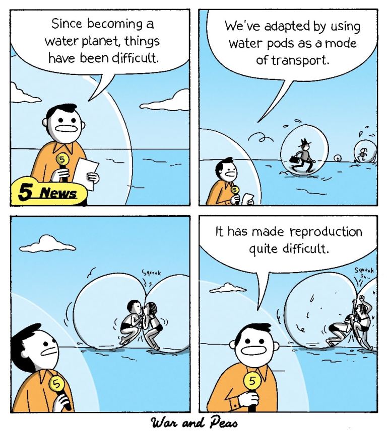 4-Panel Comic by War and Peas.

Panel 1: A news reporter, standing in a floating transparent water pod, says, "Since becoming a water planet, things have been difficult."

Panel 2: The reporter continues, "We’ve adapted by using water pods as a mode of transport." In the background, people are seen moving around inside similar floating pods.

Panel 3: Two people inside separate pods try to kiss, but their pods squish against each other with a squeak sound.

Panel 4: The reporter, maintaining a serious expression, states, "It has made reproduction quite difficult," while in the background, the couple struggles with their pods.
