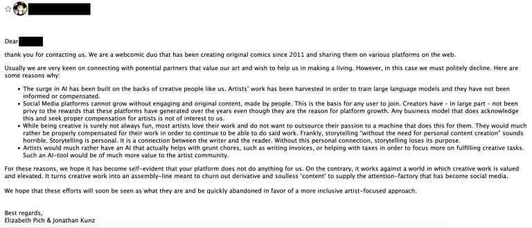 A screenshot of an email response from War and Peas to Muse. The email is from Elizabeth Pich and Jonathan Kunz, a webcomic duo who have been creating original comics since 2011. They express their appreciation for being contacted but politely decline the offer to collaborate with Muse. They provide several reasons for their decision: The rise of AI has been built on the work of creative individuals like themselves, without proper compensation or acknowledgment. Social media platforms thrive on engaging, original content created by people, but creators have not been fairly rewarded. Most artists love their work and prefer to be properly compensated rather than outsource their creativity to AI. They emphasize the personal nature of storytelling. Artists would benefit more from AI tools that assist with administrative tasks rather than creative ones. The email concludes by stating that the Muse platform does not align with their values, as it devalues creative work and promotes derivative content. They hope for a shift towards more inclusive, artist-focused approaches in the industry. The email is signed by Elizabeth Pich and Jonathan Kunz.