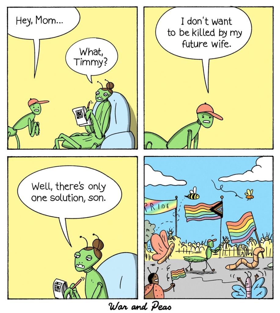A four-panel comic strip by War and Peas. Panel 1: A young male praying mantis, Timmy, talks to his mother, who is sitting in a chair reading a book. Timmy says, "Hey, Mom..." His mother replies, "What, Timmy?" Panel 2: Timmy, looking worried, says, "I don't want to be killed by my future wife." Panel 3: Timmy's mother, with a thoughtful expression, responds, "Well, there's only one solution, son." Panel 4: The scene shifts to a lively Pride parade with various insects, including butterflies, bees, and ladybugs, holding rainbow flags. Timmy and his mother walk together, both holding Pride flags, joining the celebration.