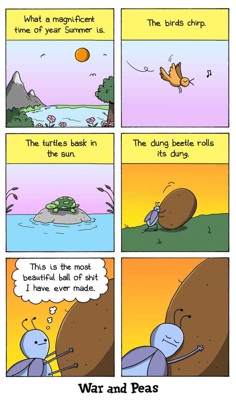 A six-panel comic strip by War and Peas:
Panel 1: A serene landscape with mountains, a lake, flowers, and the sun shining in the sky. Caption reads: "What a magnificent time of year Summer is."
Panel 2: A bird chirping while flying in the sky. Caption reads: "The birds chirp."
Panel 3: A turtle basking in the sun on a rock in a pond. Caption reads: "The turtles bask in the sun."
Panel 4: A dung beetle rolling a large ball of dung. Caption reads: "The dung beetle rolls its dung."
Panel 5: Close-up of the dung beetle looking at its ball of dung with a thought bubble: "This is the most beautiful ball of shit I have ever made."
Panel 6: The dung beetle hugging its ball of dung, looking content.