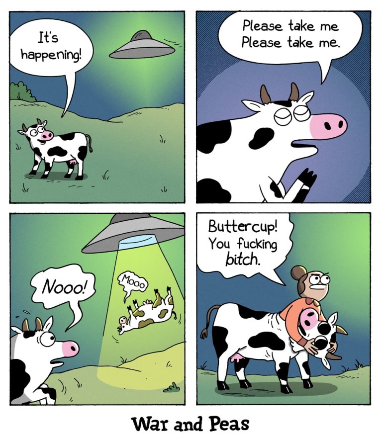 4-panel comic by War and Peas.
Panel 1: A cow looks up at a UFO hovering in the sky, excitedly saying, “It’s happening!”
Panel 2: The cow closes its eyes, pleading, “Please take me. Please take me.”
Panel 3: Another cow is being lifted into the UFO by a beam of light, yelling, “Nooo!” while the first cow watches, shocked.
Panel 4: A human woman, the thirsty scientist, known from the War and Peas comics, was under the cow costume. She's now holding the cow mask under her arm looking into the sky dissappointed, saying, “Buttercup! You fucking bitch.”