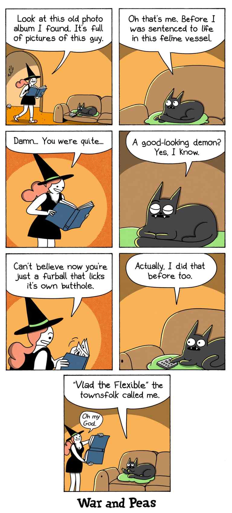 7-panel comic by War and Peas.
Panel 1: The witch enters the room holding an old photo album, saying, “Look at this old photo album I found. It’s full of pictures of this guy.” Her black cat, Lord Nibbles, lies on a green cushion nearby watching TV.
Panel 2: Lord Nibbles responds, “Oh, that’s me. Before I was sentenced to life in this feline vessel.”
Panel 3: The witch looks at the album, saying, “Damn... You were quite…”
Panel 4: Lord Nibbles interrupts, “A good-looking demon? Yes, I know.”
Panel 5: The witch says, “Can’t believe now you’re just a furball that licks its own butthole.”
Panel 6: Lord Nibbles replies, “Actually, I did that before too.”
Panel 7: Lord Nibbles continues, “Vlad the Flexible, the townsfolk called me.” The witch looks horrified, saying, “Oh my God.”