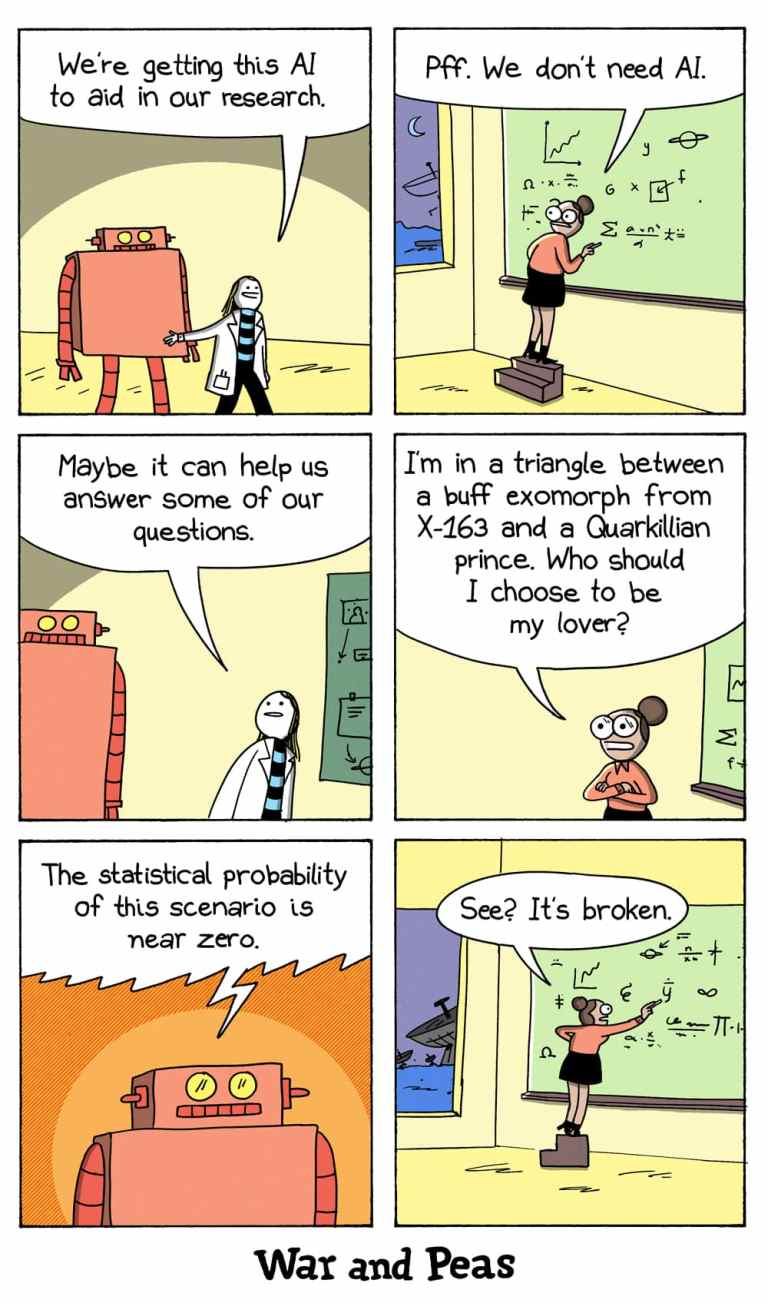 6-panel comic by War and Peas: 
Panel 1: A researcher says, “We’re getting this AI to aid in our research,” introducing a red robot. 
Panel 2: Another researcher dismisses it: “Pff. We don’t need AI,” while writing equations. 
Panel 3: The first researcher says, “Maybe it can help us answer some of our questions.” 
Panel 4: The dismissive researcher asks, “I’m in a triangle between a buff exomorph from X-163 and a Quarkillian prince. Who should I choose to be my lover?” 
Panel 5: The robot calculates and responds, “The statistical probability of this scenario is near zero.” 
Panel 6: The researcher concludes, “See? It’s broken.” 