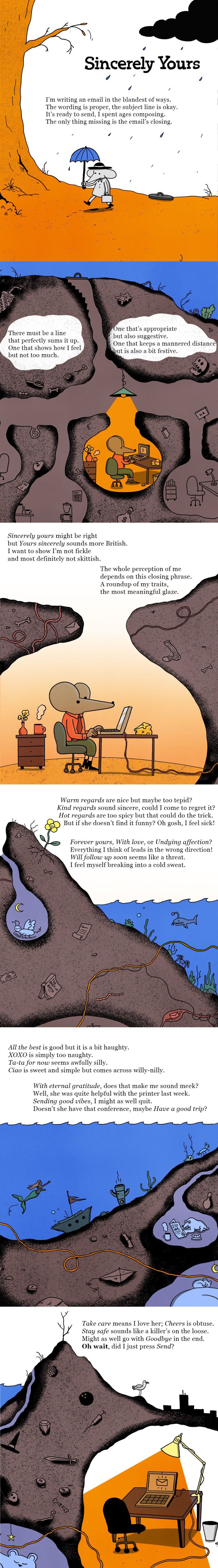 A humorous illustrated story titled "Sincerely Yours," exploring the struggle of choosing the perfect email sign-off. The visuals follow a quirky, cartoonish style with warm and earthy colors. Panel 1: A lone figure sits at a desk under a bare tree with an orange backdrop. The figure, holding a tiny umbrella, types on a computer. The caption reflects on composing an email: "The wording is proper, the subject line is okay. It's ready to send, I spent ages composing. The only thing missing is the email's closing." Panel 2: The scene shifts underground, showing various chambers representing the writer's overthinking. One chamber shows a person contemplating at a desk, while others hold filing cabinets and discarded paper. The caption continues: "There must be a line that perfectly sums it up, one that shows how I feel but not too much." Panel 3: The focus is on the writer in another underground chamber, struggling with options. They compare "Sincerely yours" and "Yours sincerely," seeking a balance of warmth and professionalism. The caption humorously notes: "I want to show I'm not too fickle and most definitely not skittish." Panel 4: Deeper underground, the chambers explore different sign-off ideas. One considers "Warm regards" but questions its sincerity. Another ponders "Forever yours" or "With love," which feels too extreme. The caption jokes about overanalyzing: "Everything I think of leads in the wrong direction." Panel 5: More chambers delve into casual and quirky sign-offs, such as "All the best" (too bold) and "XOXO" (too playful). The writer considers practical phrases like "Thanks" but second-guesses their appropriateness. Panel 6: The final panel shows the writer's internal chaos reaching its peak. They hesitate over options like "Take care" or "Stay safe," worried they might sound too personal or ominous. The story ends with the realization: "Oh wait, did I just press Send?"