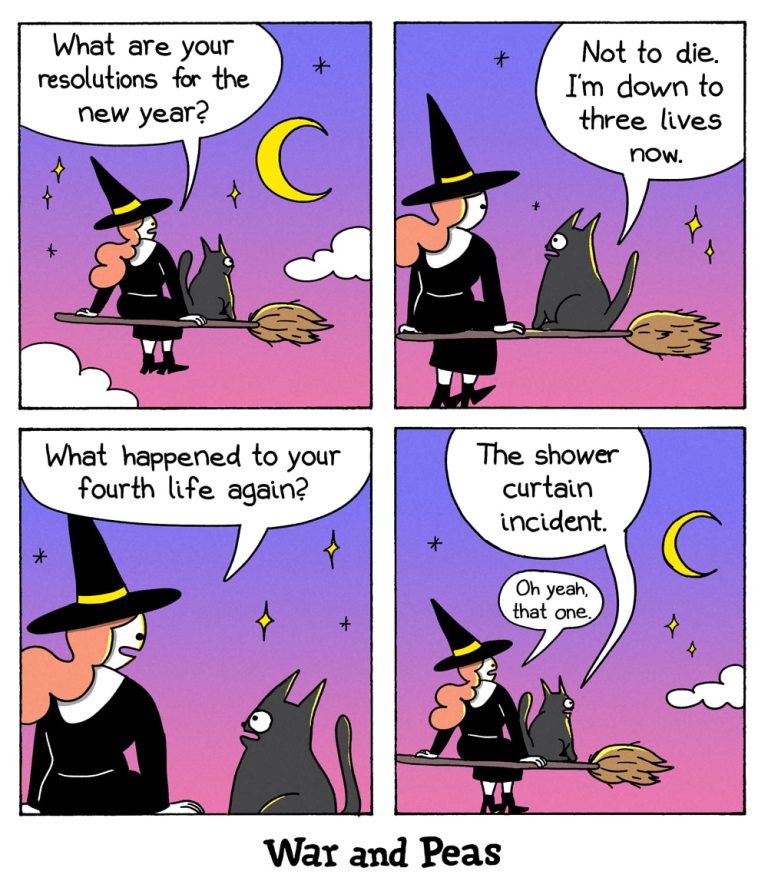 4 panel comic by War and Peas. Panel 1: A witch and her black cat are flying on a broomstick under a crescent moon and stars. The witch asks, "What are your resolutions for the new year?" Panel 2: The cat replies, "Not to die. I’m down to three lives now." Panel 3: The witch asks, "What happened to your fourth life again?" Panel 4: The cat looks away and says, "The shower curtain incident." The witch responds, "Oh yeah, that one."